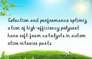 Selection and performance optimization of high-efficiency polyurethane soft foam catalysts in automotive interior parts