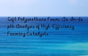 Soft Polyurethane Foam: An In-depth Analysis of High-Efficiency Foaming Catalysts