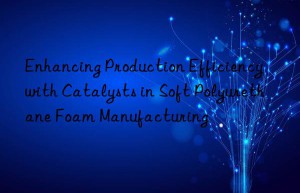 Enhancing Production Efficiency with Catalysts in Soft Polyurethane Foam Manufacturing